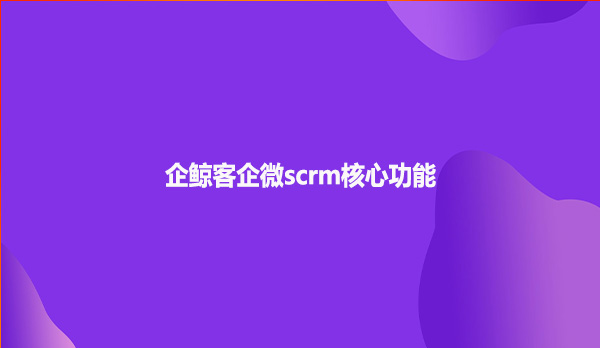 企鲸客企微scrm核心功能