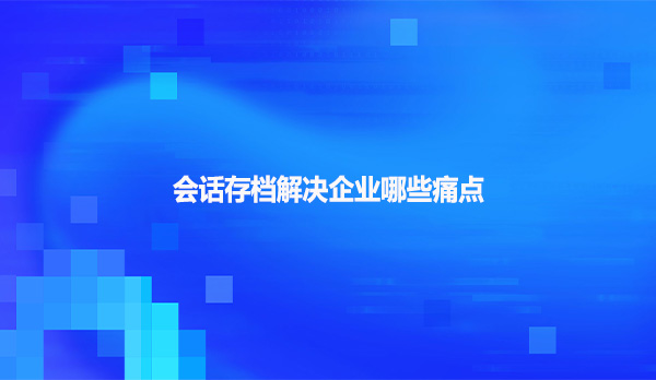 会话存档解决企业哪些痛点？